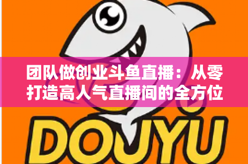 团队做创业斗鱼直播：从零打造高人气直播间的全方位实战指南