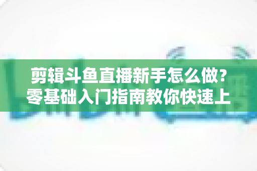 剪辑斗鱼直播新手怎么做？零基础入门指南教你快速上手直播剪辑
