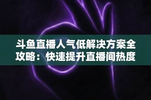 斗鱼直播人气低解决方案全攻略：快速提升直播间热度与流量的实战指南