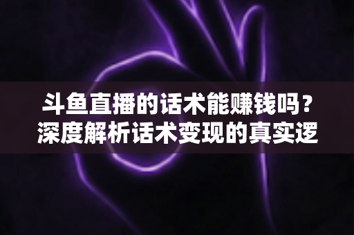 斗鱼直播的话术能赚钱吗？深度解析话术变现的真实逻辑与实操赚钱指南