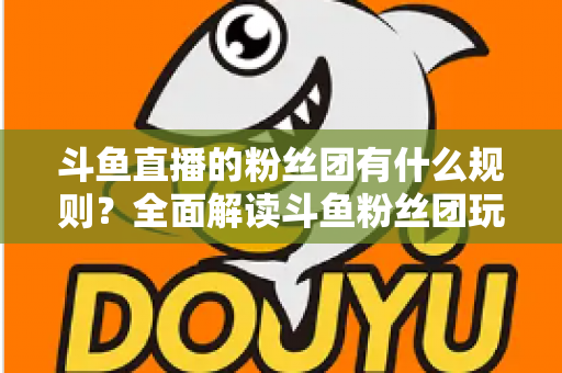 斗鱼直播的粉丝团有什么规则？全面解读斗鱼粉丝团玩法、等级与注意事项