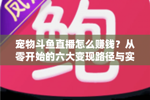 宠物斗鱼直播怎么赚钱？从零开始的六大变现路径与实战运营全攻略