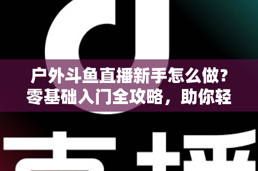 户外斗鱼直播新手怎么做?零基础入门全攻略,助你轻松开启户外直播之旅 户外斗鱼直播新手怎么做?零基础入门全攻略,助你轻松开启户外直播之旅