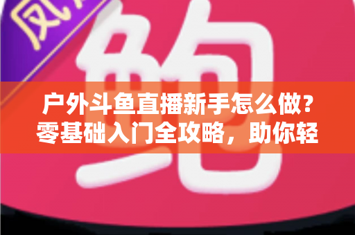 户外斗鱼直播新手怎么做?零基础入门全攻略,助你轻松开启户外直播之旅 户外斗鱼直播新手怎么做?零基础入门全攻略,助你轻松开启户外直播之旅