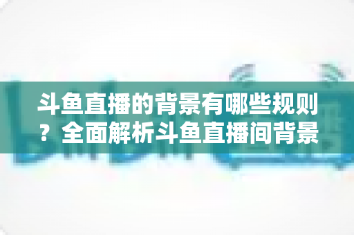 斗鱼直播的背景有哪些规则？全面解析斗鱼直播间背景设置规范与避坑指南