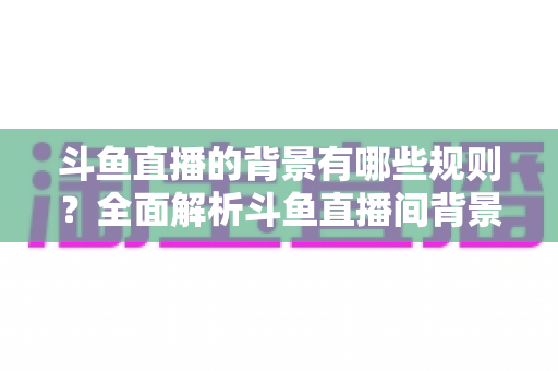 斗鱼直播的背景有哪些规则？全面解析斗鱼直播间背景设置规范与避坑指南