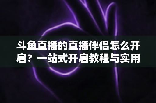 斗鱼直播的直播伴侣怎么开启？一站式开启教程与实用技巧完全指南