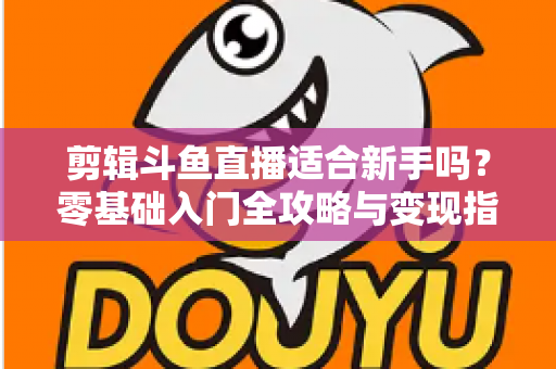 剪辑斗鱼直播适合新手吗?零基础入门全攻略与变现指南 剪辑斗鱼直播适合新手吗?零基础入门全攻略与变现指南
