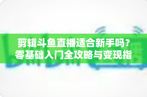 剪辑斗鱼直播适合新手吗?零基础入门全攻略与变现指南 剪辑斗鱼直播适合新手吗?零基础入门全攻略与变现指南