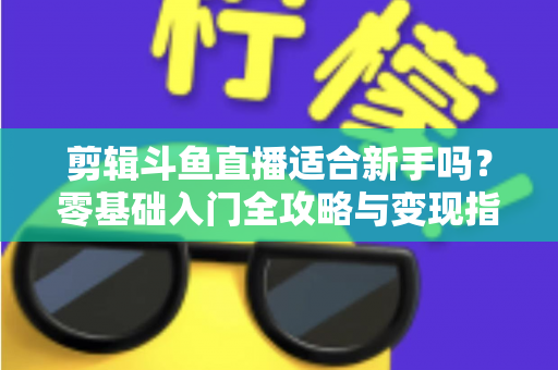 剪辑斗鱼直播适合新手吗?零基础入门全攻略与变现指南 剪辑斗鱼直播适合新手吗?零基础入门全攻略与变现指南