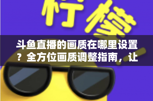 斗鱼直播的画质在哪里设置？全方位画质调整指南，让你畅享超清观播体验