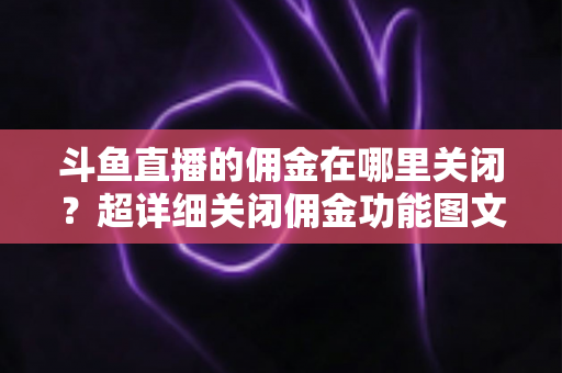 斗鱼直播的佣金在哪里关闭？超详细关闭佣金功能图文教程与常见问题全解析