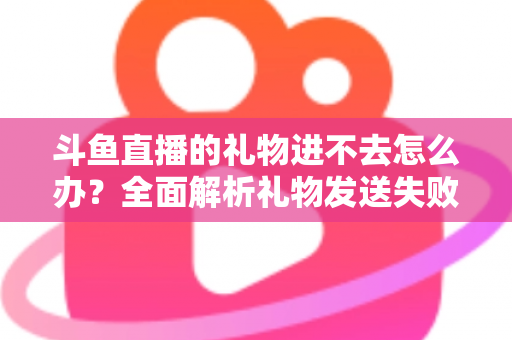 斗鱼直播的礼物进不去怎么办?全面解析礼物发送失败的原因与解决方法 斗鱼直播的礼物进不去怎么办?全面解析礼物发送失败的原因与解决方法