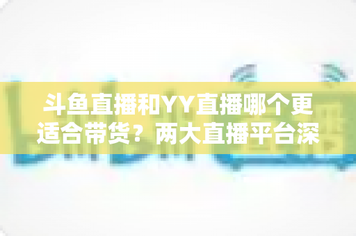 斗鱼直播和YY直播哪个更适合带货?两大直播平台深度对比与选品指南 斗鱼直播和YY直播哪个更适合带货?两大直播平台深度对比与选品指南