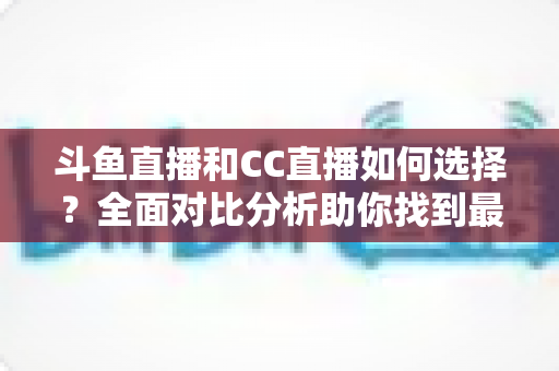 斗鱼直播和CC直播如何选择?全面对比分析助你找到最适合自己的直播平台 斗鱼直播和CC直播如何选择?全面对比分析助你找到最适合自己的直播平台