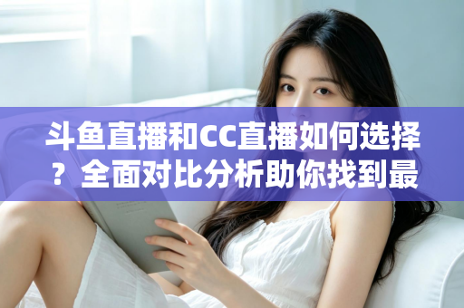 斗鱼直播和CC直播如何选择？全面对比分析助你找到最适合自己的直播平台