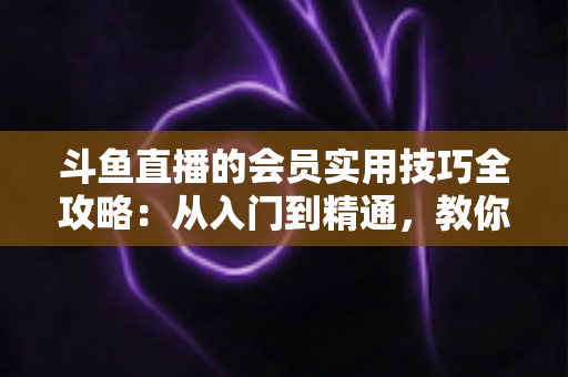斗鱼直播的会员实用技巧全攻略:从入门到精通,教你玩转会员权益 斗鱼直播的会员实用技巧全攻略:从入门到精通,教你玩转会员权益