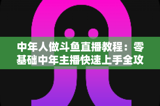 中年人做斗鱼直播教程:零基础中年主播快速上手全攻略 中年人做斗鱼直播教程:零基础中年主播快速上手全攻略