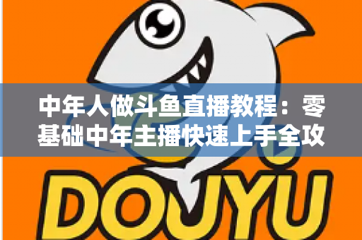 中年人做斗鱼直播教程:零基础中年主播快速上手全攻略 中年人做斗鱼直播教程:零基础中年主播快速上手全攻略