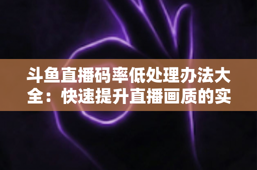 斗鱼直播码率低处理办法大全：快速提升直播画质的实用指南