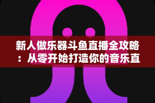 新人做乐器斗鱼直播全攻略：从零开始打造你的音乐直播间