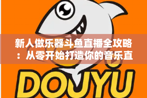 新人做乐器斗鱼直播全攻略：从零开始打造你的音乐直播间