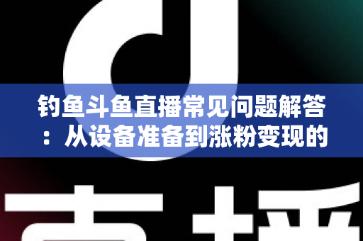 钓鱼斗鱼直播常见问题解答:从设备准备到涨粉变现的新手主播全方位指南 钓鱼斗鱼直播常见问题解答:从设备准备到涨粉变现的新手主播全方位指南
