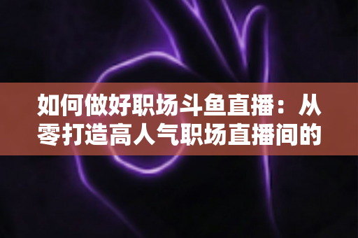 如何做好职场斗鱼直播：从零打造高人气职场直播间的实战全攻略