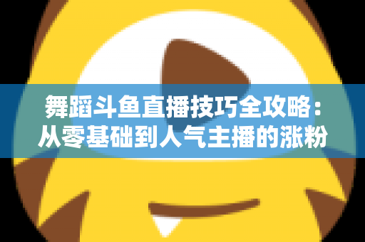 舞蹈斗鱼直播技巧全攻略:从零基础到人气主播的涨粉与变现实战指南 舞蹈斗鱼直播技巧全攻略:从零基础到人气主播的涨粉与变现实战指南