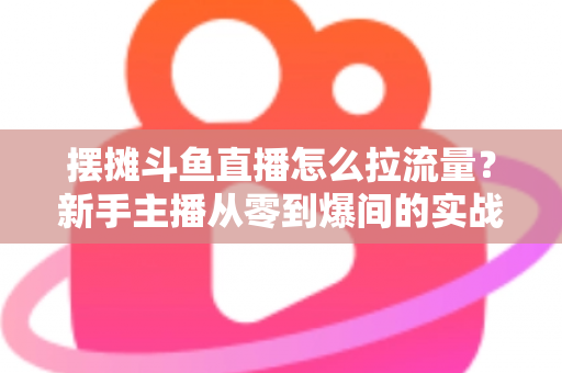 摆摊斗鱼直播怎么拉流量？新手主播从零到爆间的实战引流全攻略