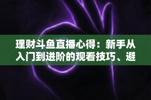 理财斗鱼直播心得：新手从入门到进阶的观看技巧、避坑指南与实战经验全解析