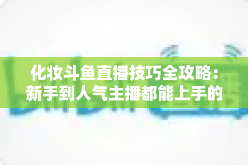 化妆斗鱼直播技巧全攻略：新手到人气主播都能上手的镜头完美妆容指南