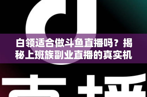 白领适合做斗鱼直播吗？揭秘上班族副业直播的真实机遇、潜在风险与入门实操全指南