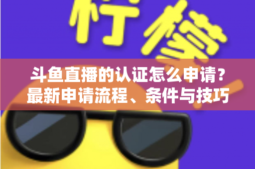 斗鱼直播的认证怎么申请？最新申请流程、条件与技巧全解析
