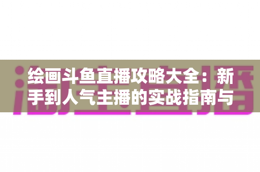 绘画斗鱼直播攻略大全:新手到人气主播的实战指南与运营秘籍 绘画斗鱼直播攻略大全:新手到人气主播的实战指南与运营秘籍