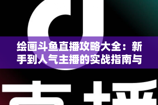 绘画斗鱼直播攻略大全:新手到人气主播的实战指南与运营秘籍 绘画斗鱼直播攻略大全:新手到人气主播的实战指南与运营秘籍