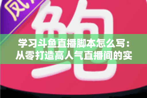 学习斗鱼直播脚本怎么写：从零打造高人气直播间的实战指南