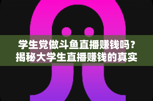 学生党做斗鱼直播赚钱吗？揭秘大学生直播赚钱的真实收入与避坑指南