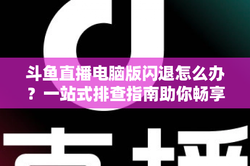 斗鱼直播电脑版闪退怎么办？一站式排查指南助你畅享直播不中断