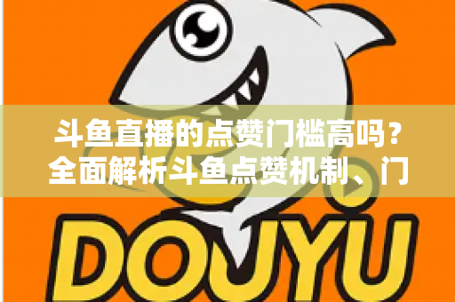 斗鱼直播的点赞门槛高吗？全面解析斗鱼点赞机制、门槛要求与提升技巧的实用指南