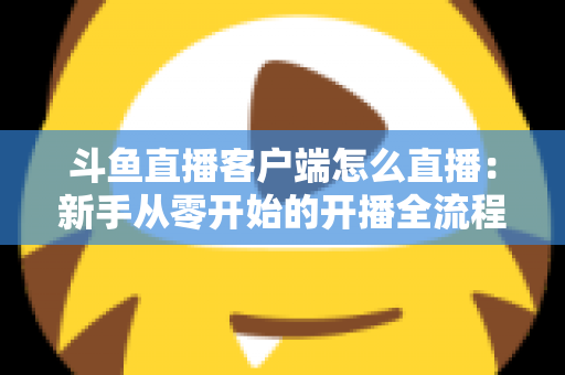 斗鱼直播客户端怎么直播：新手从零开始的开播全流程详解