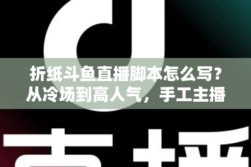 折纸斗鱼直播脚本怎么写？从冷场到高人气，手工主播必备的直播脚本创作全攻略