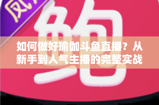 如何做好瑜伽斗鱼直播？从新手到人气主播的完整实战指南