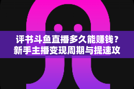 评书斗鱼直播多久能赚钱？新手主播变现周期与提速攻略全解析