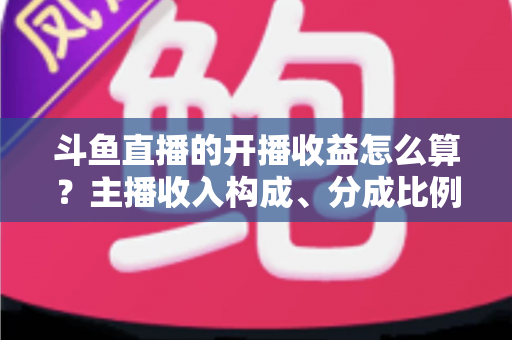 斗鱼直播的开播收益怎么算?主播收入构成、分成比例与提现规则全解析 斗鱼直播的开播收益怎么算?主播收入构成、分成比例与提现规则全解析