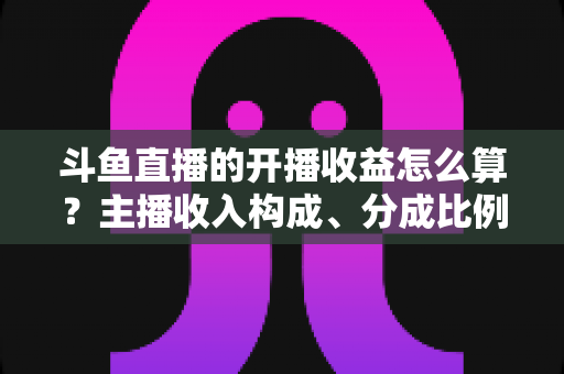 斗鱼直播的开播收益怎么算?主播收入构成、分成比例与提现规则全解析 斗鱼直播的开播收益怎么算?主播收入构成、分成比例与提现规则全解析