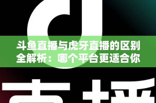 斗鱼直播与虎牙直播的区别全解析：哪个平台更适合你？一文看懂两大游戏直播巨头