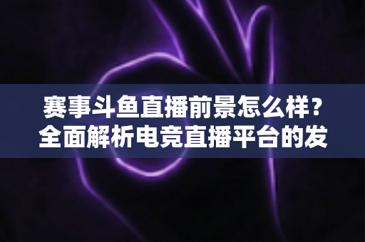 赛事斗鱼直播前景怎么样？全面解析电竞直播平台的发展潜力与未来机遇