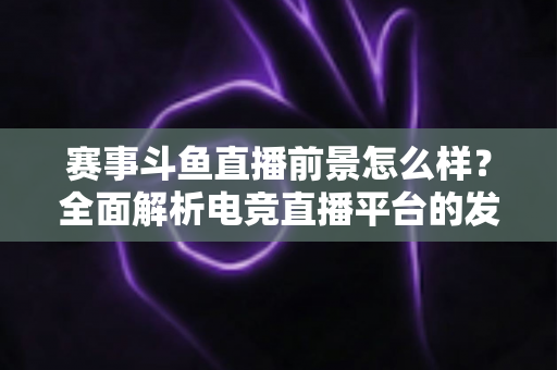 赛事斗鱼直播前景怎么样？全面解析电竞直播平台的发展潜力与未来机遇