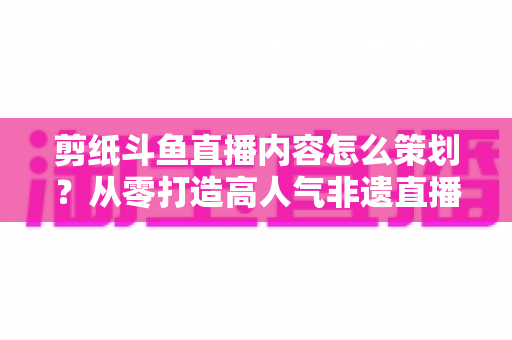 剪纸斗鱼直播内容怎么策划?从零打造高人气非遗直播间的完整方案 剪纸斗鱼直播内容怎么策划?从零打造高人气非遗直播间的完整方案